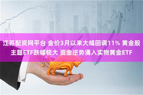 江苏配资网平台 金价3月以来大幅回调11% 黄金股主题ETF跌幅较大 资金逆势涌入实物黄金ETF