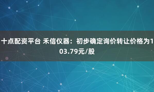 十点配资平台 禾信仪器：初步确定询价转让价格为103.79元/股