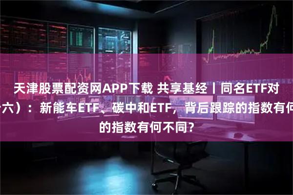 天津股票配资网APP下载 共享基经丨同名ETF对比（十六）：新能车ETF、碳中和ETF，背后跟踪的指数有何不同？