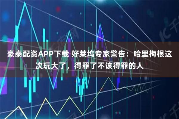 豪泰配资APP下载 好莱坞专家警告：哈里梅根这次玩大了，得罪了不该得罪的人