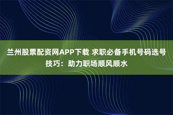 兰州股票配资网APP下载 求职必备手机号码选号技巧：助力职场顺风顺水