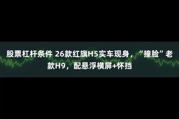 股票杠杆条件 26款红旗H5实车现身，“撞脸”老款H9，配悬浮横屏+怀挡