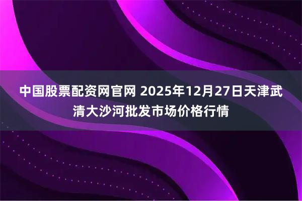 中国股票配资网官网 2025年12月27日天津武清大沙河批发市场价格行情