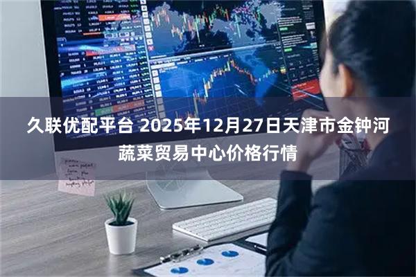 久联优配平台 2025年12月27日天津市金钟河蔬菜贸易中心价格行情