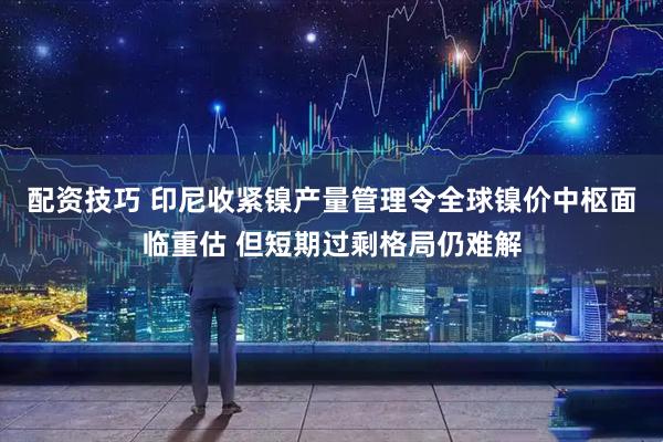 配资技巧 印尼收紧镍产量管理令全球镍价中枢面临重估 但短期过剩格局仍难解