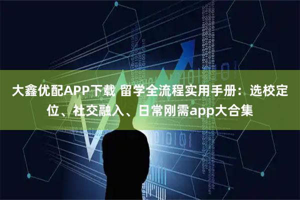 大鑫优配APP下载 留学全流程实用手册：选校定位、社交融入、日常刚需app大合集
