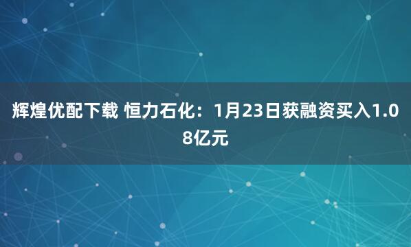 辉煌优配下载 恒力石化：1月23日获融资买入1.08亿元