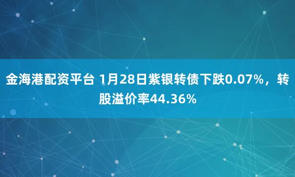 金海港配资平台 1月28日紫银转债下跌0.07%，转股溢价率44.36%
