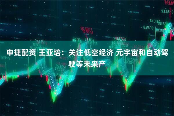 申捷配资 王亚培：关注低空经济 元宇宙和自动驾驶等未来产