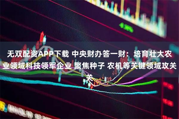 无双配资APP下载 中央财办答一财：培育壮大农业领域科技领军企业 聚焦种子 农机等关键领域攻关