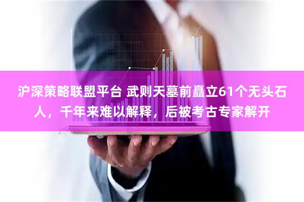 沪深策略联盟平台 武则天墓前矗立61个无头石人，千年来难以解释，后被考古专家解开