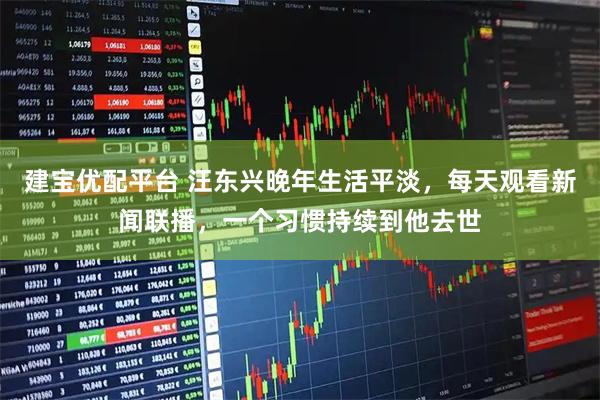 建宝优配平台 汪东兴晚年生活平淡，每天观看新闻联播，一个习惯持续到他去世
