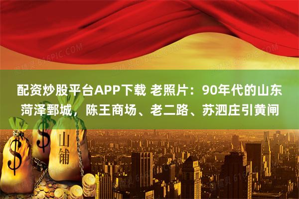 配资炒股平台APP下载 老照片：90年代的山东菏泽鄄城，陈王商场、老二路、苏泗庄引黄闸