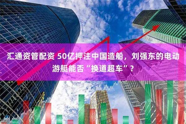 汇通资管配资 50亿押注中国造船，刘强东的电动游艇能否“换道超车”？