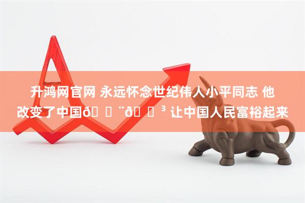 升鸿网官网 永远怀念世纪伟人小平同志 他改变了中国🇨🇳 让中国人民富裕起来
