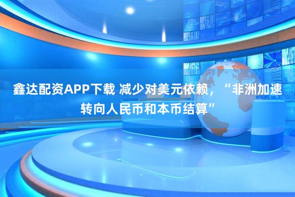 鑫达配资APP下载 减少对美元依赖，“非洲加速转向人民币和本币结算”