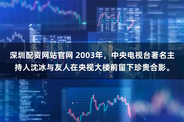 深圳配资网站官网 2003年，中央电视台著名主持人沈冰与友人在央视大楼前留下珍贵合影。