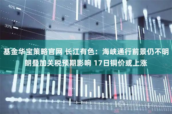 基金华宝策略官网 长江有色:海峡通行前景仍不明朗叠加关税预期影响 17日铜价或上涨