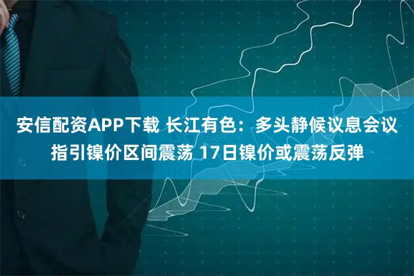 安信配资APP下载 长江有色:多头静候议息会议指引镍价区间震荡 17日镍价或震荡反弹