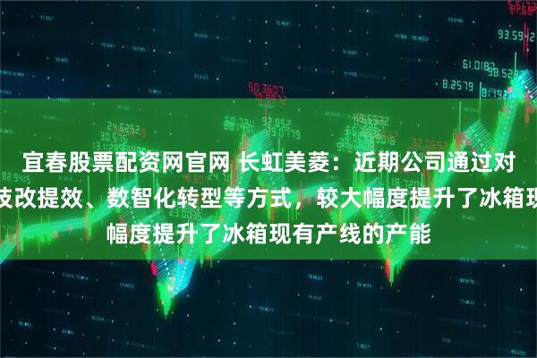 宜春股票配资网官网 长虹美菱：近期公司通过对各生产基地的技改提效、数智化转型等方式，较大幅度提升了冰箱现有产线的产能