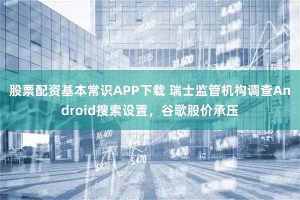 股票配资基本常识APP下载 瑞士监管机构调查Android搜索设置,谷歌股价承压